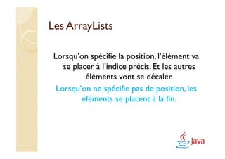 Les ArrayLists

 Lorsqu’on spécifie la position, l’élément va
    se placer à l’indice précis. Et les autres
           éléments vont se décaler.
  Lorsqu’on ne spécifie pas de position, les
          éléments se placent à la fin.
 