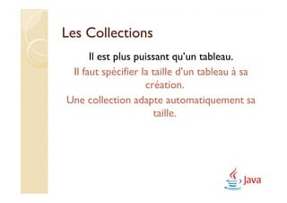 Les Collections
      Il est plus puissant qu’un tableau.
 Il faut spécifier la taille d’un tableau à sa
                    création.
Une collection adapte automatiquement sa
                      taille.
 
