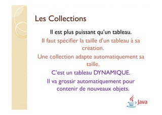 Les Collections
      Il est plus puissant qu’un tableau.
 Il faut spécifier la taille d’un tableau à sa
                    création.
Une collection adapte automatiquement sa
                      taille.
       C’est un tableau DYNAMIQUE.
    Il va grossir automatiquement pour
          contenir de nouveaux objets.
 