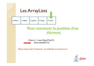 Les ArrayLists
0 | Pierre   1 | Albert     2 | Jeanne       3 | Rody   4 | Cyril




                      Pour retrouver la position d’un
                                 élément.

                          Client c1 = new Client("Cyril");
                                 client.indexOf( c1);


         Nous venons de le retrouver , la méthode va retourner 4
                                         .
 