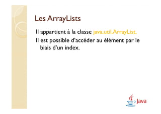 Les ArrayLists
Il appartient à la classe java.util.ArrayList.
Il est possible d’accéder au élément par le
   biais d’un index.
 