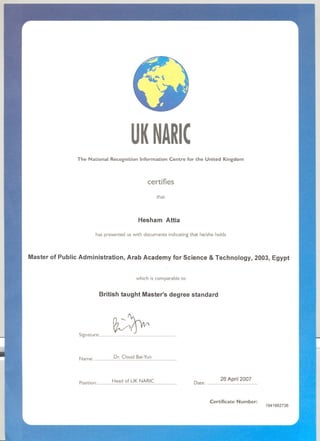 UKNAIIC
The National Recognition Information Centre for the United Kingdom
certifies
that
Hesham Attia
has presented us with documents indicatingthat he/she holds
Master of Public Administration, Arab Academy for Science & Technology, 2003, Egypt
which is comparable to
British taught Master's degree standard
s;gnatu"' ~~.........................................
Name" Dr. Cloud Bai-Yun. ..............................................................
Position: Head of UK NARIC............................................................ Date: 26 April 2007......................................
1941662736
I
II
I
I
~ ~,
Certificate Number:
 