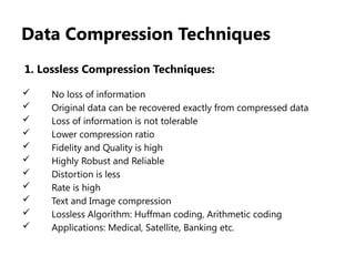 Data Compression Techniques
1. Lossless Compression Techniques:
 No loss of information
 Original data can be recovered exactly from compressed data
 Loss of information is not tolerable
 Lower compression ratio
 Fidelity and Quality is high
 Highly Robust and Reliable
 Distortion is less
 Rate is high
 Text and Image compression
 Lossless Algorithm: Huffman coding, Arithmetic coding
 Applications: Medical, Satellite, Banking etc.
 