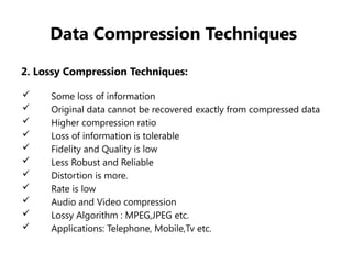 Data Compression Techniques
2. Lossy Compression Techniques:
 Some loss of information
 Original data cannot be recovered exactly from compressed data
 Higher compression ratio
 Loss of information is tolerable
 Fidelity and Quality is low
 Less Robust and Reliable
 Distortion is more.
 Rate is low
 Audio and Video compression
 Lossy Algorithm : MPEG,JPEG etc.
 Applications: Telephone, Mobile,Tv etc.
 
