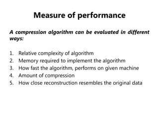Measure of performance
A compression algorithm can be evaluated in different
ways:
1. Relative complexity of algorithm
2. Memory required to implement the algorithm
3. How fast the algorithm, performs on given machine
4. Amount of compression
5. How close reconstruction resembles the original data
 