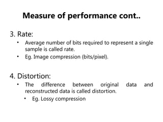 Measure of performance cont..
3. Rate:
• Average number of bits required to represent a single
sample is called rate.
• Eg. Image compression (bits/pixel).
4. Distortion:
• The difference between original data and
reconstructed data is called distortion.
• Eg. Lossy compression
 