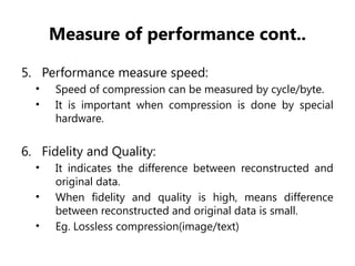 Measure of performance cont..
5. Performance measure speed:
• Speed of compression can be measured by cycle/byte.
• It is important when compression is done by special
hardware.
6. Fidelity and Quality:
• It indicates the difference between reconstructed and
original data.
• When fidelity and quality is high, means difference
between reconstructed and original data is small.
• Eg. Lossless compression(image/text)
 