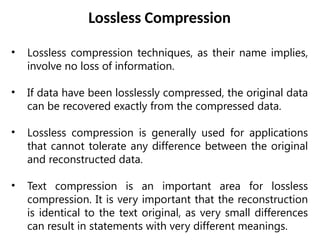 Lossless Compression
• Lossless compression techniques, as their name implies,
involve no loss of information.
• If data have been losslessly compressed, the original data
can be recovered exactly from the compressed data.
• Lossless compression is generally used for applications
that cannot tolerate any difference between the original
and reconstructed data.
• Text compression is an important area for lossless
compression. It is very important that the reconstruction
is identical to the text original, as very small differences
can result in statements with very different meanings.
 