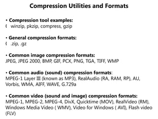 Compression Utilities and Formats
• Compression tool examples:
winzip, pkzip, compress, gzip
„
• General compression formats:
.zip, .gz
„
• Common image compression formats:
JPEG, JPEG 2000, BMP, GIF, PCX, PNG, TGA, TIFF, WMP
• Common audio (sound) compression formats:
MPEG-1 Layer III (known as MP3), RealAudio (RA, RAM, RP), AU,
Vorbis, WMA, AIFF, WAVE, G.729a
• Common video (sound and image) compression formats:
MPEG-1, MPEG-2, MPEG-4, DivX, Quicktime (MOV), RealVideo (RM),
Windows Media Video ( WMV), Video for Windows ( AVI), Flash video
(FLV)
 
