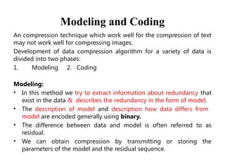 Modeling and Coding
An compression technique which work well for the compression of text
may not work well for compressing images.
Development of data compression algorithm for a variety of data is
divided into two phases:
1. Modeling 2. Coding
Modeling:
• In this method we try to extract information about redundancy that
exist in the data & describes the redundancy in the form of model.
• The description of model and description how data differs from
model are encoded generally using binary.
• The difference between data and model is often referred to as
residual.
• We can obtain compression by transmitting or storing the
parameters of the model and the residual sequence.
 