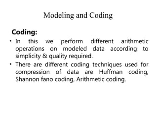 Modeling and Coding
Coding:
• In this we perform different arithmetic
operations on modeled data according to
simplicity & quality required.
• There are different coding techniques used for
compression of data are Huffman coding,
Shannon fano coding, Arithmetic coding.
 