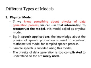 Different Types of Models
1. Physical Model:
• If we know something about physics of data
generation process, we can use that information to
reconstruct the model, this model called as physical
model.
• Eg: In speech applications, the knowledge about the
physics of speech production is used to construct
mathematical model for sampled speech process.
• Sample speech is encoded using this model.
• The physics of data generation is too complicated to
understand so the are rarely used.
 