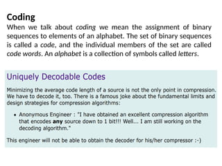 Coding
When we talk about coding we mean the assignment of binary
sequences to elements of an alphabet. The set of binary sequences
is called a code, and the individual members of the set are called
code words. An alphabet is a collection of symbols called letters.
 