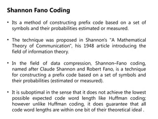 Shannon Fano Coding
• Its a method of constructing prefix code based on a set of
symbols and their probabilities estimated or measured.
• The technique was proposed in Shannon's "A Mathematical
Theory of Communication", his 1948 article introducing the
field of information theory.
• In the field of data compression, Shannon–Fano coding,
named after Claude Shannon and Robert Fano, is a technique
for constructing a prefix code based on a set of symbols and
their probabilities (estimated or measured).
• It is suboptimal in the sense that it does not achieve the lowest
possible expected code word length like Huffman coding;
however unlike Huffman coding, it does guarantee that all
code word lengths are within one bit of their theoretical ideal .
 