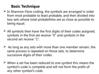 Basic Technique
 In Shannon–Fano coding, the symbols are arranged in order
from most probable to least probable, and then divided into
two sets whose total probabilities are as close as possible to
being equal.
 All symbols then have the first digits of their codes assigned;
symbols in the first set receive "0" and symbols in the
second set receive "1".
 As long as any sets with more than one member remain, the
same process is repeated on those sets, to determine
successive digits of their codes.
 When a set has been reduced to one symbol this means the
symbol's code is complete and will not form the prefix of
any other symbol's code.
 