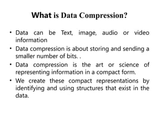 What is Data Compression?
• Data can be Text, image, audio or video
information
• Data compression is about storing and sending a
smaller number of bits. .
• Data compression is the art or science of
representing information in a compact form.
• We create these compact representations by
identifying and using structures that exist in the
data.
 