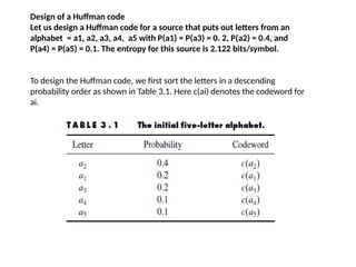 Design of a Huffman code
Let us design a Huffman code for a source that puts out letters from an
alphabet = a1, a2, a3, a4, a5 with P(a1) = P(a3) = 0. 2, P(a2) = 0.4, and
P(a4) = P(a5) = 0.1. The entropy for this source is 2.122 bits/symbol.
To design the Huffman code, we first sort the letters in a descending
probability order as shown in Table 3.1. Here c(ai) denotes the codeword for
ai.
 