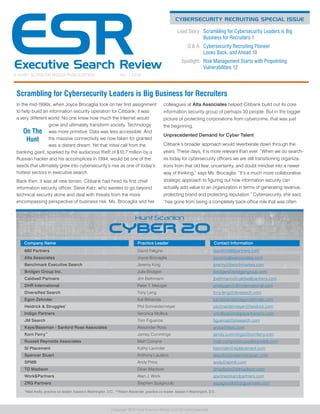 CYBERSECURITY RECRUITING SPECIAL ISSUE
A HUNT SCANLON MEDIA PUBLICATION	 No. 1 2016
Copyright 2016 Hunt Scanlon Media, LLC All rights reserved.
	 Lead Story: 	Scrambling for Cybersecurity Leaders is Big
Business for Recruiters 1
	 Q  A: 	Cybersecurity Recruiting Pioneer
Looks Back, and Ahead 10
	Spotlight: 	Risk Management Starts with Pinpointing
Vulnerabilities 12
Scrambling for Cybersecurity Leaders is Big Business for Recruiters
In the mid-1990s, when Joyce Brocaglia took on her first assignment
to help build an information security operation for Citibank, it was
a very different world. No one knew how much the Internet would
grow and ultimately transform society. Technology
was more primitive. Data was less accessible. And
the massive connectivity we now taken for granted
was a distant dream. Yet that initial call from the
banking giant, sparked by the audacious theft of $10.7 million by a
Russian hacker and his accomplices in 1994, would be one of the
seeds that ultimately grew into cybersecurity’s rise as one of today’s
hottest sectors in executive search.
Back then, it was all new terrain. Citibank had hired its first chief
information security officer, Steve Katz, who wanted to go beyond
technical security alone and deal with threats from the more
encompassing perspective of business risk. Ms. Brocaglia and her
colleagues at Alta Associates helped Citibank build out its core
information security group of perhaps 30 people. But in the bigger
picture of protecting corporations from cybercrime, that was just
the beginning.
Unprecedented Demand for Cyber Talent
Citibank’s broader approach would reverberate down through the
years. These days, it is more relevant than ever. “When we do search-
es today for cybersecurity officers we are still transitioning organiza-
tions from that old fear, uncertainty, and doubt mindset into a newer
way of thinking,” says Ms. Brocaglia. “It’s a much more collaborative,
strategic approach to figuring out how information security can
actually add value to an organization in terms of generating revenue,
protecting brand and protecting reputation.” Cybersecurity, she said,
“has gone from being a completely back-office role that was often
680 Partners	 David Feligno	 david@680partners.com
Alta Associates	 Joyce Brocaglia	 joyce@altaassociates.com
Benchmark Executive Search	 Jeremy King	 jeremy@benchmarkes.com
Bridgen Group Inc.	 Julie Bridgen	 jbridgen@bridgengroup.com
Caldwell Partners	 Jim Bethmann	 jbethmann@caldwellpartners.com
DHR International	 Peter T. Metzger	 pmetzger@dhrinternational.com
Diversified Search	 Tony Leng	 tony.leng@divsearch.com
Egon Zehnder	 Kal Bittianda	 kal.bittianda@egonzehnder.com
Heidrick  Struggles*
	 Phil Schneidermeyer	 pschneidermeyer@heidrick.com
Indigo Partners	 Veronica Mollica	 vmollica@indigopartnersinc.com
JM Search	 Tom Figueroa	 figueroat@jmsearch.com
Kaye/Bassman - Sanford Rose Associates	 Alexander Ross	 aross@kbic.com
Korn Ferry**
	 Jamey Cummings	 jamey.cummings@kornferry.com
Russell Reynolds Associates	 Matt Comyns	 matt.comyns@russellreynolds.com
SI Placement	 Kathy Lavinder	 klavinder@siplacement.com
Spencer Stuart	 Anthony Laudico	 alaudico@spencerstuart.com
SPMB	 Andy Price	 andy@spmb.com
TD Madison	 Dean Madison	 dmadison@tdmadison.com
WorkPartners	 Alan J. Work	 ajw@workandpartners.com
ZRG Partners	 Stephen Spagnuolo	 sspagnuolo@zrgpartners.com
Company Name Practice Leader Contact Information
*Matt Aiello, practice co-leader; based in Washington, D.C. **Aileen Alexander, practice co-leader; based in Washington, D.C.
On The
Hunt
 