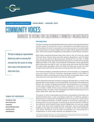 COMMUNITYVOICES:
BARRIERSTOVOTINGFORCALIFORNIA’SFORMERLYINCARCERATED
▪ ISSUE BRIEF ▪ JANUARY 2015CLAIMING OUR DEMOCRACY
Introduction
The key to making our representative democracy work is ensuring that everyone
has fair access to voting and a voice in the decisions that affect their lives.
Unfortunately, formerly incarcerated communities across the United States
face many barriers to voting, notably what are called “felony disenfranchisement
laws,” which strip a person’s eligibility to vote based on a prior felony conviction.
Many felony disenfranchisement laws have roots in the Jim Crow era, along
with poll taxes, literacy tests and other policies designed to curb the black
vote during the period of Reconstruction following the Civil War.1
A 2003
study found that felony disenfranchisement laws grew in number during the late
1860s and 1870s in the wake of the Fifteenth Amendment, which guaranteed
black Americans the right to vote. The same study also found that the larger
the state’s black population, the more likely the state was to pass the most
stringent laws permanently denying convicted persons the right to vote.2
This historical tradition of disenfranchisement continues today, as a staggering
one out of every 13 African American voting-age citizens in the nation is
denied the right to vote because of their formerly incarcerated status, a rate
more than four times than that of non-African Americans.3
Felony disenfranchisement has been increasing dramatically as a result of the
growing rate of incarceration in the United States. According to The Sentencing
Project, the number of people barred from voting because of a current or
former felony totaled 5.85 million in 2010, compared to 3.3 million in 1996
and 1.2 million in 1976. Of the nearly 6 million individuals who are currently
disenfranchised, 2.6 million have completed their felony sentences but live in
states where their rights are not restored.4
The extent to which incarcerated and formerly incarcerated communities are
disenfranchised varies, in part, according to state law. In California, people in
state prison or on parole are not eligible to vote. As a result of a recent action
by the California Secretary of State, people on community supervision or
serving a term of up to one year in county jail pursuant to Section 1170(h) of
the California Penal Code/Criminal Justice Realignment Act are also unable
to vote. Once they have completed their sentences, they are automatically
eligible to vote again and simply need to complete a new voter registration
card. Other individuals, such as those on probation or in county jail for a
misdemeanor or even certain felonies, are allowed to vote.i
Thekeytomakingourrepresentative
democracy work is ensuring that
everyone has fair access to voting
and a voice in the decisions that
affect their lives.
i For complete detailed information on voting eligibility for incarcerated and formerly incarcerated
individuals in California, visit https://www.letmevoteca.org/
INTRODUCTION
METHODOLOGY
FINDINGS
RECOMMENDATIONS
CONCLUSION
REFERENCES
1
4
5
10
14
14
TABLE OF CONTENTS
 