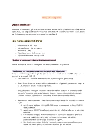 Banco de Preguntas
¿Qué es SlideShare?
Slideshare es un espacio gratuito donde los usuarios pueden enviar presentaciones Powerpoint u
OpenOffice, que luego quedan almacenadas en formato Flash para ser visualizadas online. Es una
opción interesante para compartir presentaciones en la red.
¿Qué formatos admite SlideShare?
1. documentos en pdf (.pdf)
2. microsoft word (.doc,.docx y.rtf)
3. OpenOffice (.odt)
4. Mayoría de textos sin formatos (.txt)
5. Algunos formatos de audio y vídeo
¿Cuál es la capacidad máxima de almacenamiento?
Admite archivos de hasta 20 Mb de peso, sin transiciones entre diapositivas.
¿Cuáles son las formas de ingresar en la página de SlideShare?
Tome en cuenta los siguientes requisitos para hacer uso de esta herramienta TIC online que nos
presenta la tecnología Web 2.0.
● Contar con una cuenta de correo electrónico (hotmail, gmail, yahoo. etc.)
● Haber desarrollado una presentación con PowerPoint o OpenOffice que no sea mayor a
10 MB, en el caso de usar el servicio gratuito.
● Para publicar así como para visualizar correctamente los archivos es necesario contar
con un NAVEGADOR WEB ACTUALIZADO (Internet explorer, Mozilla Firefox, Google
Chrome). Además contar con un servicio de Internet de velocidad promedio.
● ¿Cómo subir presentaciones? Una vez tengamos una presentación guardada en nuestra
página
6. accedemos a la página principal de Slideshare introduciendo su dirección URL:
www.slideshare.
7. Accedemos a SIGNUP (en el margen superior derecho) para darnos de alta en su
dominio
8. Cubrimos los campos. Primero introducimos la dirección de correo gmail que
tenemos. En el último aceptamos las condiciones de uso y privacidad
(seleccionando el cuadrado), y pulsamos en Sign Up.
9. Nos dan la bienvenida a Slideshare y nos dicen que tenemos que abrir nuestra
cuenta de correo gmail y en ella leer el mensaje que nos envían.
 