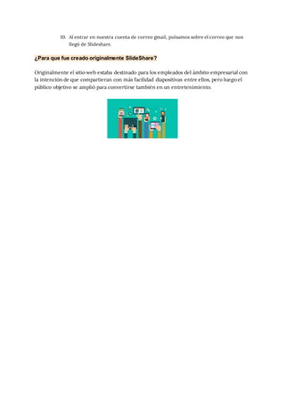 10. Al entrar en nuestra cuenta de correo gmail, pulsamos sobre el correo que nos
llegó de Slideshare.
¿Para que fue creado originalmente SlideShare?
Originalmente el sitio web estaba destinado para los empleados del ámbito empresarial con
la intención de que compartieran con más facilidad diapositivas entre ellos, pero luego el
público objetivo se amplió para convertirse también en un entretenimiento.
 