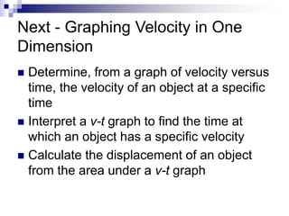Next - Graphing Velocity in One 
Dimension 
 Determine, from a graph of velocity versus 
time, the velocity of an object at a specific 
time 
 Interpret a v-t graph to find the time at 
which an object has a specific velocity 
 Calculate the displacement of an object 
from the area under a v-t graph 
 