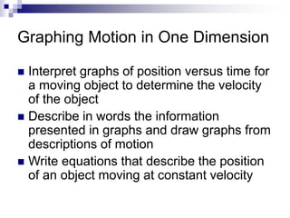 Graphing Motion in One Dimension 
 Interpret graphs of position versus time for 
a moving object to determine the velocity 
of the object 
 Describe in words the information 
presented in graphs and draw graphs from 
descriptions of motion 
 Write equations that describe the position 
of an object moving at constant velocity 
 