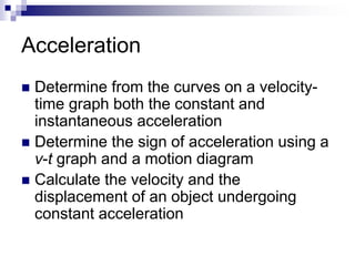Acceleration 
 Determine from the curves on a velocity-time 
graph both the constant and 
instantaneous acceleration 
 Determine the sign of acceleration using a 
v-t graph and a motion diagram 
 Calculate the velocity and the 
displacement of an object undergoing 
constant acceleration 
 