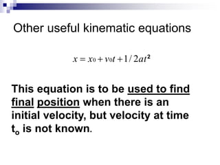 Other useful kinematic equations 
x  x0  v0t 1/ 2at 2 
This equation is to be used to find 
final position when there is an 
initial velocity, but velocity at time 
to is not known. 
 