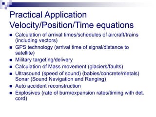 Practical Application 
Velocity/Position/Time equations 
 Calculation of arrival times/schedules of aircraft/trains 
(including vectors) 
 GPS technology (arrival time of signal/distance to 
satellite) 
 Military targeting/delivery 
 Calculation of Mass movement (glaciers/faults) 
 Ultrasound (speed of sound) (babies/concrete/metals) 
Sonar (Sound Navigation and Ranging) 
 Auto accident reconstruction 
 Explosives (rate of burn/expansion rates/timing with det. 
cord) 
