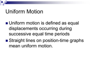 Uniform Motion 
 Uniform motion is defined as equal 
displacements occurring during 
successive equal time periods 
 Straight lines on position-time graphs 
mean uniform motion. 
 