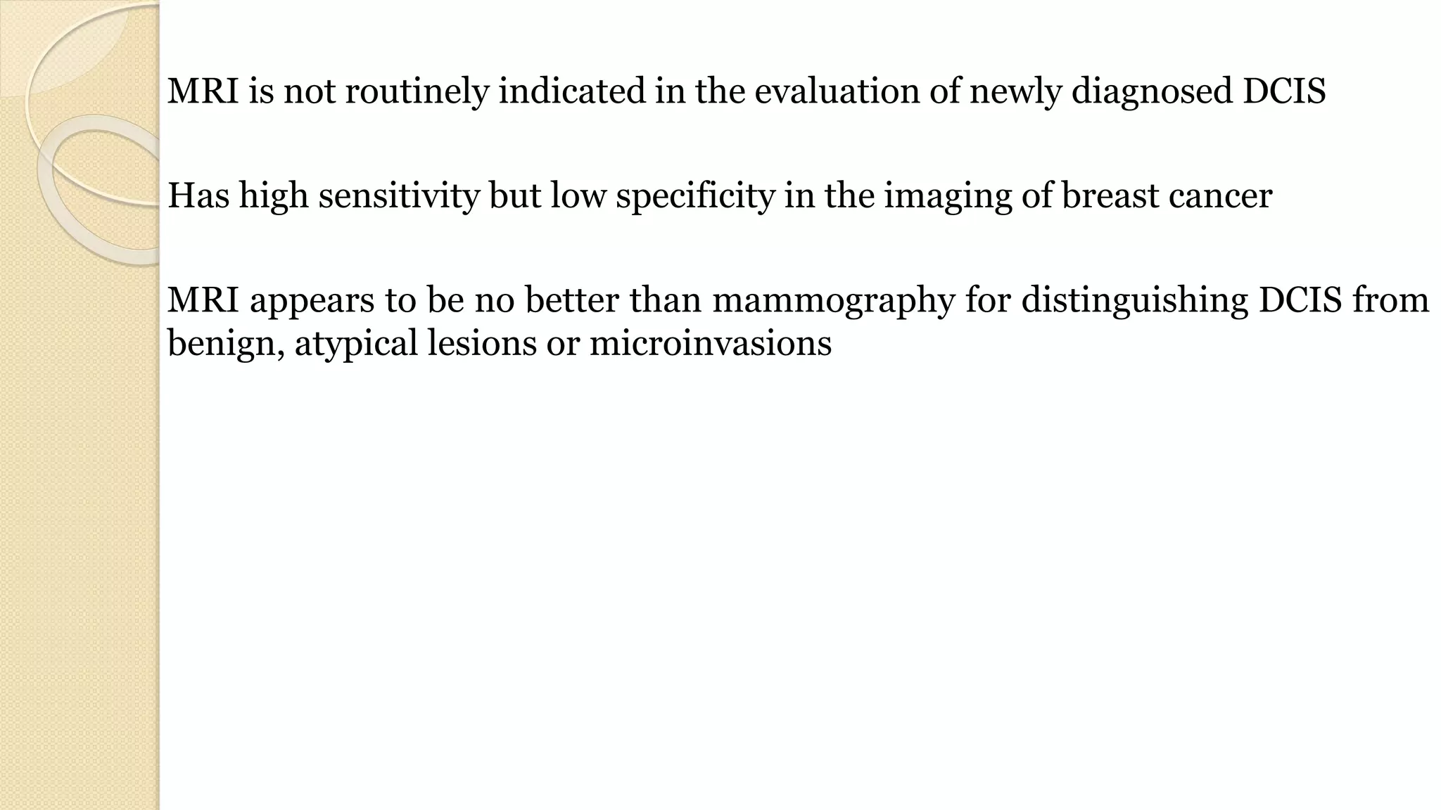 MRI is not routinely indicated in the evaluation of newly diagnosed DCIS
Has high sensitivity but low specificity in the imaging of breast cancer
MRI appears to be no better than mammography for distinguishing DCIS from
benign, atypical lesions or microinvasions
 