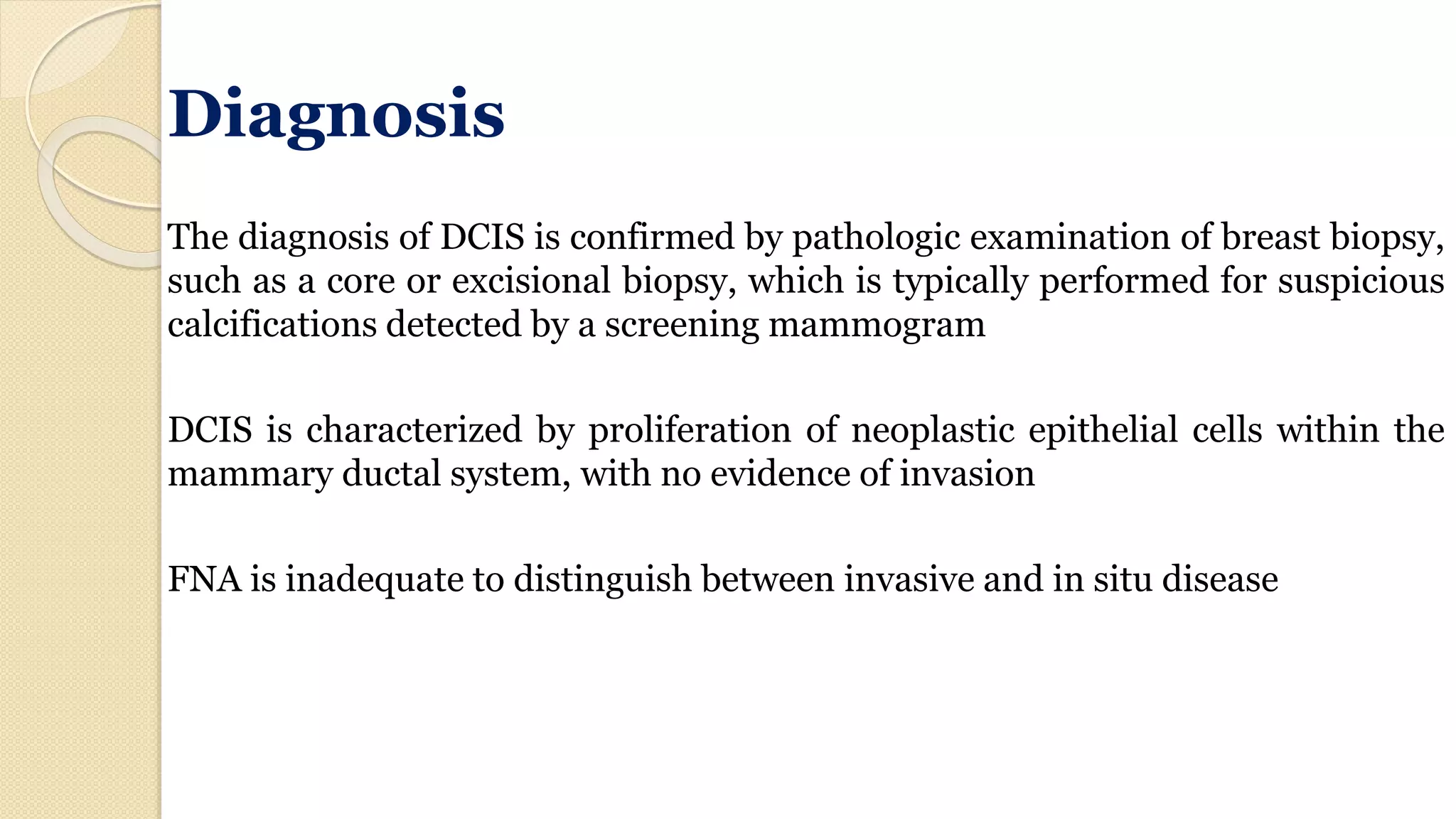 Diagnosis
The diagnosis of DCIS is confirmed by pathologic examination of breast biopsy,
such as a core or excisional biopsy, which is typically performed for suspicious
calcifications detected by a screening mammogram
DCIS is characterized by proliferation of neoplastic epithelial cells within the
mammary ductal system, with no evidence of invasion
FNA is inadequate to distinguish between invasive and in situ disease
 