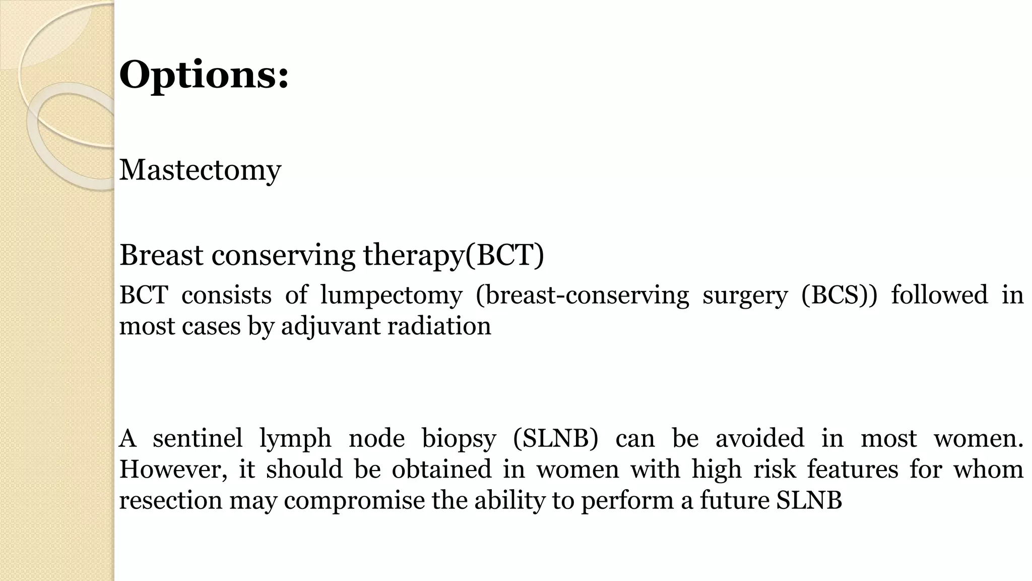 Options:
Mastectomy
Breast conserving therapy(BCT)
BCT consists of lumpectomy (breast-conserving surgery (BCS)) followed in
most cases by adjuvant radiation
A sentinel lymph node biopsy (SLNB) can be avoided in most women.
However, it should be obtained in women with high risk features for whom
resection may compromise the ability to perform a future SLNB
 