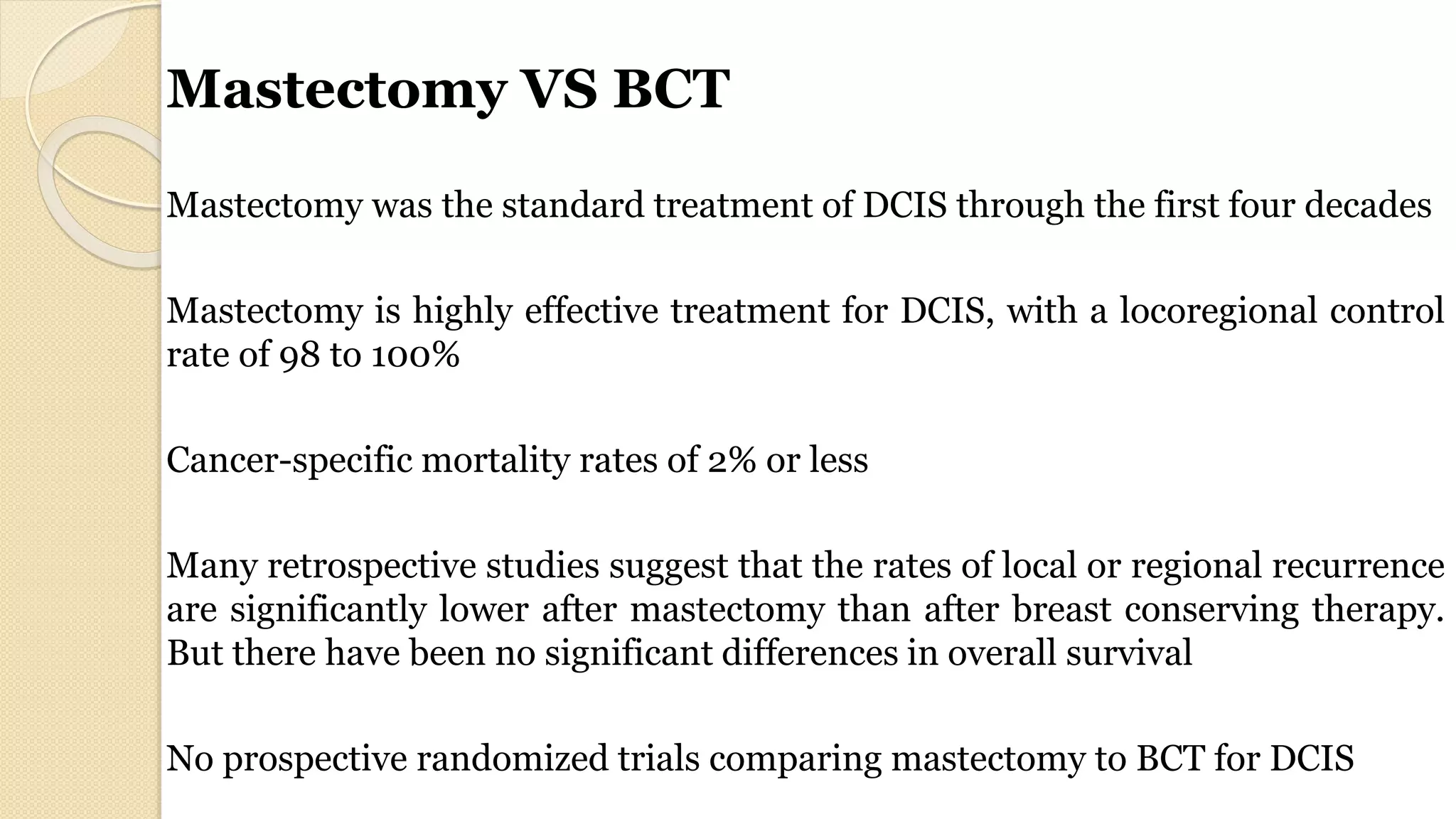 Mastectomy VS BCT
Mastectomy was the standard treatment of DCIS through the first four decades
Mastectomy is highly effective treatment for DCIS, with a locoregional control
rate of 98 to 100%
Cancer-specific mortality rates of 2% or less
Many retrospective studies suggest that the rates of local or regional recurrence
are significantly lower after mastectomy than after breast conserving therapy.
But there have been no significant differences in overall survival
No prospective randomized trials comparing mastectomy to BCT for DCIS
 