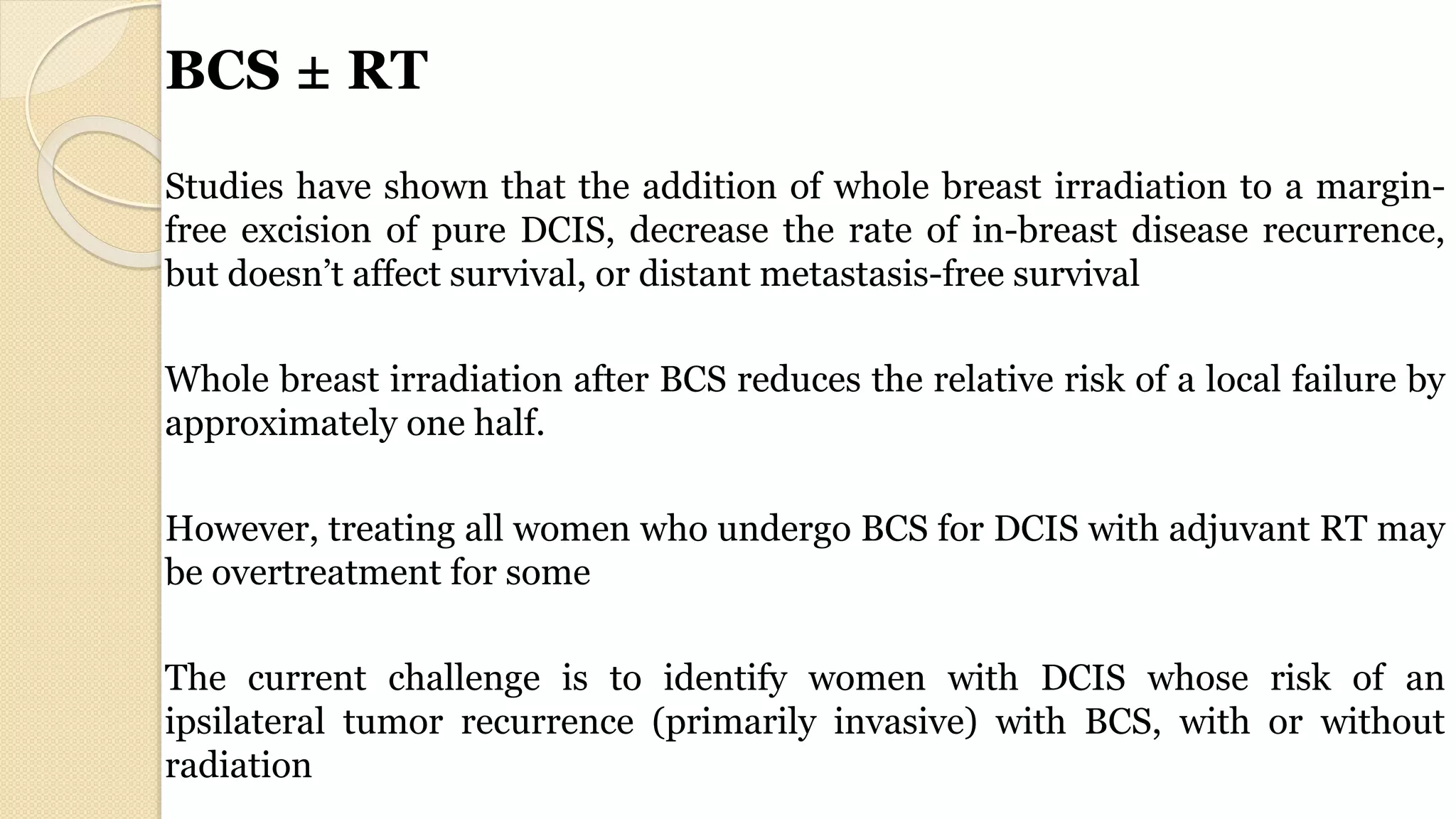 BCS ± RT
Studies have shown that the addition of whole breast irradiation to a margin-
free excision of pure DCIS, decrease the rate of in-breast disease recurrence,
but doesn’t affect survival, or distant metastasis-free survival
Whole breast irradiation after BCS reduces the relative risk of a local failure by
approximately one half.
However, treating all women who undergo BCS for DCIS with adjuvant RT may
be overtreatment for some
The current challenge is to identify women with DCIS whose risk of an
ipsilateral tumor recurrence (primarily invasive) with BCS, with or without
radiation
 