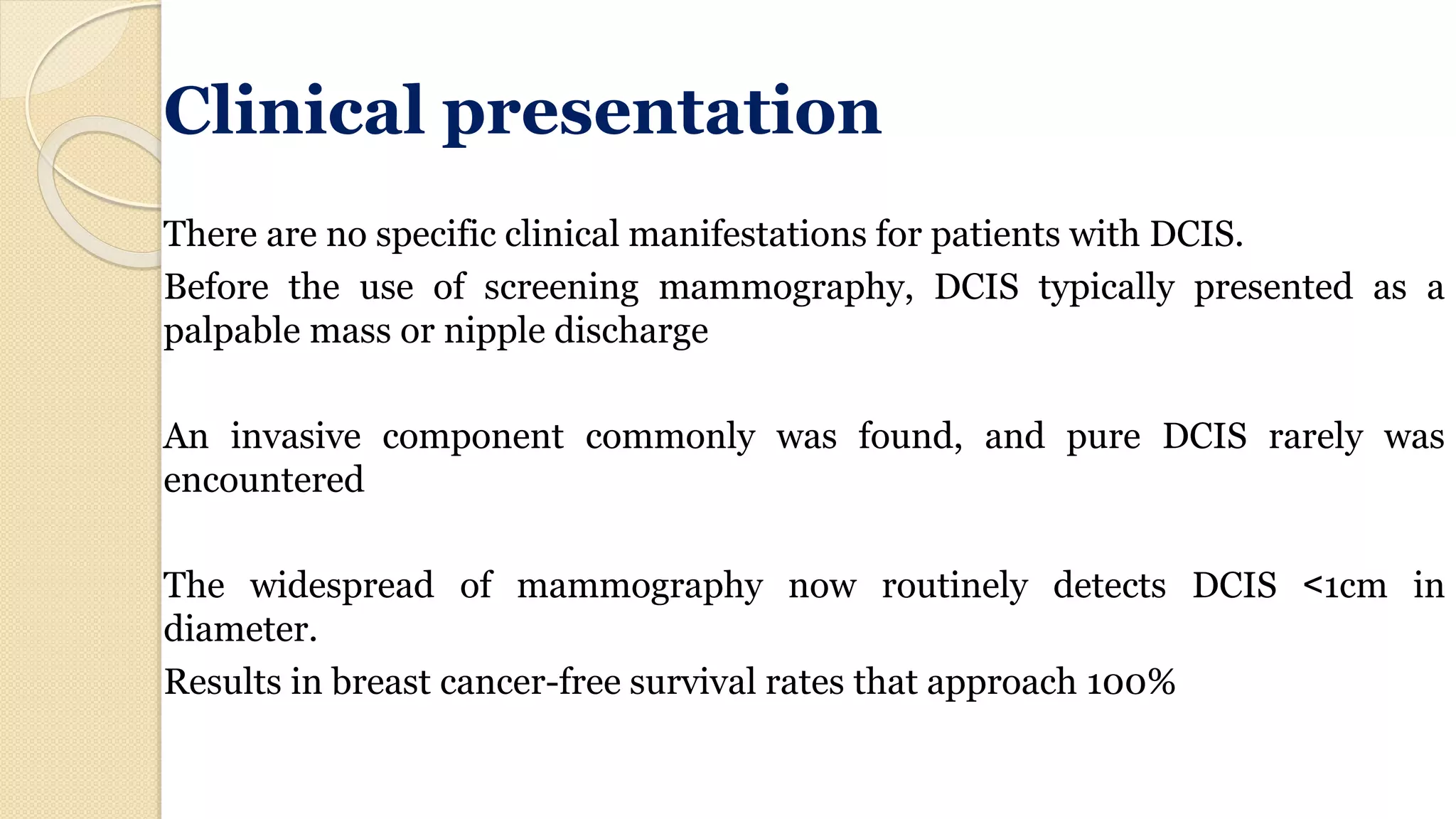 Clinical presentation
There are no specific clinical manifestations for patients with DCIS.
Before the use of screening mammography, DCIS typically presented as a
palpable mass or nipple discharge
An invasive component commonly was found, and pure DCIS rarely was
encountered
The widespread of mammography now routinely detects DCIS >1cm in
diameter.
Results in breast cancer-free survival rates that approach 100%
 