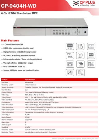 CP-0404H-WD
4 Ch H.264 Standalone DVR




Main Features
   4 Channel Standalone DVR
   H.264 video compression algorithm ideal
   High performance embedded microprocessor
   D1/HD1/CIF recording resolution available
   Independent resolution / frame rate for each channel
   VGA high definition 1280 x 1024 output
   Up to 1 SATA HDDs 2 USB 2.0
   Support 3G Mobile phone and email notifications



Feature                         Specification
Processor                         Hi-sensitive
Operating System                Embedded Linux
System Resources                Pentaplex Functions: live, Recording, Playback, Backup & Remote access
User Interface                  GUI
Control Devices                 Front panel, USB Mouse, IR Remote control
Video Input                     4 Ch., BNC, 1.0Vp-p, 75 ohm
Video Output                    1 Ch. TV Out BNC, 1.0Vp-p, 75 ohm, VGA, Max. Res.:1024 X 768
Video Standard                  PAL: 625 Lines, 50f/s; NTSC: 525 Lines, 60f/s
Compression                     Video: H.264, Audio: G.726 8Kx16bit ADPCM Mono
Video Resolution                NTSC: 720 X 480fps , PAL: 720 X 576 fps
Video Recording                 NTSC:120fps@CIF,60fps@2CIF,30fps@4CIF PAL:100fps@CIF, 50fps@2CIF,25fps@4CIF
Video Display Split             Full and Multiple Screen Display, 1/4
Video Information               Camera title, time, video loss, motion detection, recording
Audio Input                     RCA X 4
Audio Output                    RCA X 1
Motion Detection                Supported
Alarm Input                     4
Alarm Output                    1
Hard Disk                       1xSATA
Recording Mode                  Manual, Continuous, motion detection, Alarm
Recording Priority              Manual>Alarm>Motion detection> Continuous



                                                                          *Product casing and specifications are subject to change without prior notice
 
