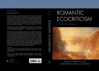 ROMANTIC
ECOCRITICISM
ORIGINS AND LEGACIES
EDITED BY DEWEY W. HALL
FOREWORD BY JAMES C. MCKUSICK
Ecocriticism • Literature
Ecocritical Theory and Practice
Series Editor: Douglas A. Vakoch
“With his edited collection, Romantic Ecocriticism, Dewey W. Hall launches a much-needed
‘new wave’ of eco-historical scholarship of Romanticism, one that explores ecocriticism’s own
historical roots in transatlantic writing of the late Georgian period. Representing a great diversity
of theoretical concerns, these essays are united in two vital objectives: to break down the ‘two
culture’ divide between ecocriticism and ecological science, and to move beyond the narrow
presentism of our ecological anxieties, toward multiple encounters with geological and biological
‘deep time,’ the formulae for which first emerged around 1800. Romantic Ecocriticism takes us
deep into the Anthropocene and beyond.” —Gillen D’Arcy Wood, University of Illinois
“Romantic Ecocriticism is a forceful reminder that literature and science do not exist in isolation.
These essays further establish the engagement of literary Romanticism with the major scientific
and socio-theoretical debates of the period.”  —Rochelle Johnson, College of Idaho
Romantic Ecocriticism: Origins and Legacies is unique due to its rare assemblage of topics, which
have not appeared within an edited collection before. Romantic Ecocriticism is distinct because
the essays in the collection develop transnational and transhistorical approaches to the ecological
or environmental aspects in British and American Romanticism. First, the edition’s transnational
approach is evident through transatlantic connections such as, but not limited to, comparisons
among the following writers: William Wordsworth, William Howitt and Henry D. Thoreau; John
Clare and Aldo Leopold; Charles Darwin and Ralph W. Emerson. Second, the transhistorical
approach of Romantic Ecocriticism is evident in connections among the following writers: William
Wordsworth and Emily Bronte; Thomas Malthus and George Gordon-Lord Byron; James Hutton
and Percy Shelley; Erasmus Darwin and Charlotte Smith; Gilbert White and Dorothy Wordsworth
among others. Thus, Romantic Ecocriticism offers a dynamic collection of essays dedicated to links
between natural philosophers and literary figures interested in natural history.
Contributors
Colin Carman, Alicia Carroll, Jude Frodyma, Dewey W. Hall, Gary Harrison, J. Andrew
Hubbell, Ryan David Leack, Kaitlin Mondello, Shalon Noble, Lisa Ottum, Marcus Tomalin,
and Byron Williams
DEWEY W. HALL is professor of English at California State Polytechnic University, Pomona.
He is the author of Romantic Naturalists, Early Environmentalists: An Ecocritical Study,
1789–1912 (2014).
ROMANTICECOCRITICISMHALL
LEXINGTON BOOKS
An imprint of
Rowman  Littlefield
800-462-6420 • www.rowman.com
 