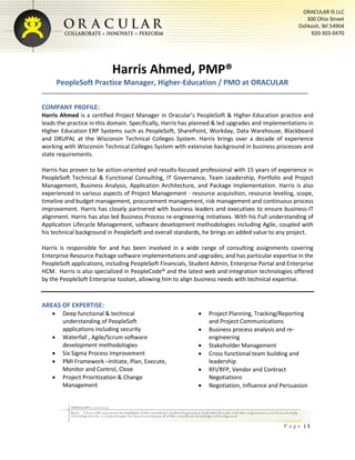 P a g e | 1
ORACULAR IS LLC
300 Ohio Street
Oshkosh, WI 54904
920-303-0470
Harris Ahmed, PMP®
PeopleSoft Practice Manager, Higher-Education / PMO at ORACULAR
COMPANY PROFILE:
Harris Ahmed is a certified Project Manager in Oracular’s PeopleSoft & Higher-Education practice and
leads the practice in this domain. Specifically, Harris has planned & led upgrades and implementations in
Higher Education ERP Systems such as PeopleSoft, SharePoint, Workday, Data Warehouse, Blackboard
and DRUPAL at the Wisconsin Technical Colleges System. Harris brings over a decade of experience
working with Wisconsin Technical Colleges System with extensive background in business processes and
state requirements.
Harris has proven to be action-oriented and results-focused professional with 15 years of experience in
PeopleSoft Technical & Functional Consulting, IT Governance, Team Leadership, Portfolio and Project
Management, Business Analysis, Application Architecture, and Package Implementation. Harris is also
experienced in various aspects of Project Management - resource acquisition, resource leveling, scope,
timeline and budget management, procurement management, risk management and continuous process
improvement. Harris has closely partnered with business leaders and executives to ensure business-IT
alignment. Harris has also led Business Process re-engineering initiatives. With his Full understanding of
Application Lifecycle Management, software development methodologies including Agile, coupled with
his technical background in PeopleSoft and overall standards, he brings an added value to any project.
Harris is responsible for and has been involved in a wide range of consulting assignments covering
Enterprise Resource Package software implementations and upgrades; and has particular expertise in the
PeopleSoft applications, including PeopleSoft Financials, Student Admin, Enterprise Portal and Enterprise
HCM. Harris is also specialized in PeopleCode® and the latest web and integration technologies offered
by the PeopleSoft Enterprise toolset, allowing him to align business needs with technical expertise.
AREAS OF EXPERTISE:
 Deep functional & technical
understanding of PeopleSoft
applications including security
 Waterfall , Agile/Scrum software
development methodologies
 Six Sigma Process Improvement
 PMI Framework –Initiate, Plan, Execute,
Monitor and Control, Close
 Project Prioritization & Change
Management
 Project Planning, Tracking/Reporting
and Project Communications
 Business process analysis and re-
engineering
 Stakeholder Management
 Cross functional team building and
leadership
 RFI/RFP, Vendor and Contract
Negotiations
 Negotiation, Influence and Persuasion
 