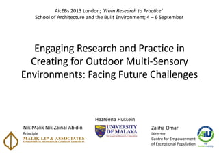 Engaging Research and Practice in
Creating for Outdoor Multi-Sensory
Environments: Facing Future Challenges
Hazreena Hussein
Nik Malik Nik Zainal Abidin
Principle
Zaliha Omar
Director
Centre for Empowerment
of Exceptional Population
AicEBs 2013 London; From ‘esearch to Practice
School of Architecture and the Built Environment; 4 – 6 September
 