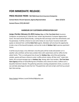 FOR IMMEDIATE RELEASE:
PRESS RELEASE FROM: TIM TRAN State Farm Insurance Companies
Contact Name: Vincent Spacone, Agency Representative Date: 2/13/15
Contact Phone: (727)-391-0127
HARBOUR CAY CUSTOMER APPRECIATION DAY
Largo, Florida, February 13, 2015: Harbour Cay and Tim Tran State Farm Insurance
Companies are partnering to ‘show the love’ at their big Valentine’s Customer Appreciation
Event. The event will be family friendly, so bring the kids and enjoy some free refreshments and
fun giveaways. It will be a chance to save some money on any of your insurance needs with
quotes on demand from certified State Farm agents. Attendees will also have the opportunity
to take a tour of the beautiful property and see the inside of Harbour Cay’s spacious apartment
homes.
It will be easy to enjoy a nice afternoon since the party will be inside and outside-so it is
weather safe; and there will be many vendors there with sweet treats and fun raffles for the
whole family. “This is a really great time of year for Harbour Cay, and all the participating
vendors, guests will have a chance to enter a raffle and win money off their rent!” states John
Starks, the assistant manager over at Harbour Cay. Among other local vendors, Tim Tran State
Farm Agency will be on hand offering tons of freebies and a chance to enter a raffle to win a
beautiful Valentine’s Basket. The gathering welcomes existing and potential clients, so come on
out and take advantage of some free fun! The good times will start at 3pm and finish up around
6pm that evening.
###
Press Contact: Brittany Lucent/ brittlax24@yahoo.com
 