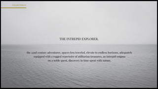 THE INTREPID EXPLORER.
the 22nd century adventurer, spaces less traveled, elevate to endless horizons, adequately
equipped with a rugged repertoire of utilitarian treasures, an intrepid enigma
on a noble quest, discovery in time spent with nature.
COLLECTION.01
 