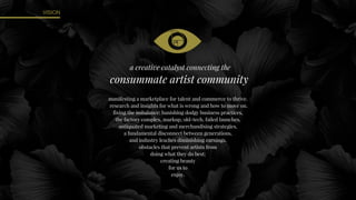 VISION
manifesting a marketplace for talent and commerce to thrive.
research and insights for what is wrong and how to move on.
fixing the imbalance: banishing dodgy business practices,
the factory complex, markup, old-tech, failed launches,
antiquated marketing and merchandising strategies,
a fundamental disconnect between generations,
and industry leaches diminishing earnings.
obstacles that prevent artists from
doing what they do best;
creating beauty
for us to
enjoy.
a creative catalyst connecting the
consummate artist community
 