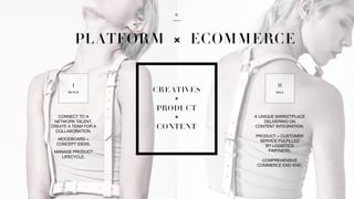 CONNECT TO A
NETWORK TALENT,
CREATE A TEAM FOR A
COLLABORATION.
MOODBOARD +
CONCEPT IDEAS.
MANAGE PRODUCT
LIFECYCLE.
A UNIQUE MARKETPLACE
DELIVERING ON
CONTENT INTEGRATION.
PRODUCT + CUSTOMER
SERVICE FULFILLED
BY LOGISTICS
PARTNERS.
COMPREHENSIVE
COMMERCE END-END.
 