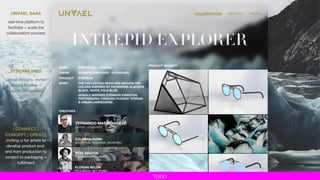 NAME MMATERIAL x UNVAEL
THEME INTREPID EXPLORER - PATAGONIA
PRODUCT EYEWEAR
BRIEF THE COLLECTION REVOLVES AROUND THE
COLORS INSPIRED BY PATAGONIA GLACIERS
BLACK, WHITE, PALE BLUE.
GOGGLE INSPIRED EYEWEAR ESSENTIAL
FORTREKKING THROUGH RUGGED TERRAIN
& URBAN LANDSCAPES.
CREATIVES
PRODUCT IMAGERY
COLEMAN HORN
INDUSTRIAL DESIGNER, SOURCING
PETE NGUYEN
PHOTOGRAPHY + VIDEO
FERNANDO MASTRANGELO
ARTIST, DESIGNER
FLORIAN BELDA
PR & MEDIA, REP MODE
COLLABORATIONS CREATIVES PROFILEUNVAEL SAAS
real-time platform to
facilitate + scale the
collaboration process
STREAMLINED
upload designs, review
project timeline +
submit deliverables
| CONNECT |
CONCEPT | CREATE
inviting ui for artists to
develop product end-
end from production to
content to packaging +
fulfillment
TODO
 