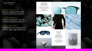 UNVAEL ECOMMERCE
editorial engagement
produce engaging marketing
content with unvael creatives
automate fulfillment
seamless integration with 3PL
providers distributes product
gross revenue share
collaborators are compensated
with rev share split north of 70%
escape from urbane realities,
majestic glaciers & vast landscapes,
saturated in pale blue,
white & black.
perpetual beauty, patagonia.
INTREPID
EXPLORER
NATURE
AND
ORGANIC
MATERIALS
a chemical romance to
create durability from fragility,
leave lasting impressions,
inspired by abudance.
TODO
 