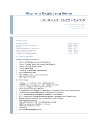 Resume for Douglas James Heaton
DOUGLAS JAMES HEATON
Safety Management Systems
2916 N. University Ave.
Lafayette, La. 70507
Experience
SMS Instructor (2013 – Present)
Youngsville Police Department (2012 – 2013)
ES&H (2012 – 2012)
Lake Charles Police Department (2007 – 2012)
Lafayette Police Department (2007 – 2007)
Lafayette Fire Department (2004 – 2007)
Youngsville Fire Department (2000 – 2007)
Current Position
Fire and Industrial Instructor
 Teaches STCW Basic and Combo Firefighting
 Teaches Confined Space, Fall Protection and Rescue
 Teaches Industrial Safety courses
 Teaches HAZWOPER
 Teaches HUET and water survival classes
 Approved OPITO auditor
 H2S and Respiratory Awareness Instructor
 IADC Rig Pass Instructor
Certifications
 Firefighter 1 and Firefighter 2 NFPA and LSU certifications
 HAZMAT Awareness and Operation NFPA and LSU certifications
 Fire Pump and Apparatus Practices LSU certification
 Advanced Firemenship LSU certification
 Municipal Fire School Firefighter LSU certification, Municipal Fire School Officer LSU certification
 Fire Extinguisher Service and Maintenance Technician LSU certification,
 MCTO: Decision Making National Fire Academy and LSU certification
 MCTO: Preparation of Emergency Procedures National Fire Academy and LSU certification
 National Incident Command School Command School Officer Training
 Drug and Alcohol Awareness
 FEMA ICS 100, FEMA ICS 200, FEMA ICS 700, FEMA ICS 800
 MEDIC First Aid Instructor, Bloodborne Pathogens
 Fall Protection Authorized Person
 Basic Rigging
 Hazcom and HAZWOPER awareness
 