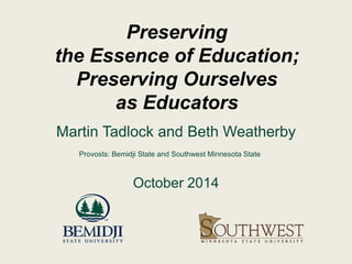 Preserving 
the Essence of Education; 
Preserving Ourselves 
as Educators 
Martin Tadlock and Beth Weatherby 
Provosts: Bemidji State and Southwest Minnesota State 
October 2014 
 