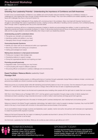 9.00 - 4.30
Unlocking Your Leadership Potential - Understanding the importance of Confidence and Self-Awareness
In order to be a successful leader, confidence in your abilities and communication style are essential. Finding your confidence, however, is
challenging for many leading their team through constant transformation and change. They must instil confidence and radiate capability, even when
faced with challenges they have no fool-proof solution for.
This becomes increasingly challenging for those dealing with unconscious bias in the workplace. Many must deal with Imposter Syndrome and
struggle to acknowledge their value in organisational success, creating numerous difficulties in handling common scenarios, from confidently leading
teams through crises to negotiating their way up the corporate ladder.
This interactive workshop will focus on developing awareness in leaders to identify and acknowledge their abilities, in order to maximise their
leadership potential and thereby successfully recognise it in others. It will provide practical tools and focus on developing essential communication
skills and the courage needed to overcome difficulties when rising to reach your leadership potential.
Understanding yourself to understand others
•	 Recognise your strengths and weaknesses
•	 Identifying qualities and abilities in your team
•	 Managing others through managing yourself
Overcoming Imposter Syndrome
•	 Identify your value: both as an individual and within your organisation
•	 Becoming confident and trusting your competence
•	 Getting acknowledged and valued
Making brave decisions in a fast-paced environment
•	 Finding your courage to take strategic risks
•	 Developing resilience to support courage
•	 Driving the organisational direction and inspiring your team
Promoting yourself graciously
•	 Negotiation skills: communicating your way forward
•	 Communicating with impact to different audiences
•	 Structuring difficult conversations to address challenges and unconscious bias
Expert Facilitator: Rebecca Morris Leadership Coach
Paradigm Shift
As one of New Zealand’s leading experts on shifting performance in business through sustainable change Rebecca believes mindset, conviction and
personal accountability are critical to business success regardless of size or industry.
Rebecca’s journey as a business leader while still maintaining personal family balance is key to her success. Over her extensive 25 years in business
mainly in IT - where the only thing that remains the same is change, there is little she has not seen or experienced personally.
Rebecca knows just what it takes to be the best and is passionate about enabling other people with the right tools to master their own success.
With this in mind, Rebecca set up Paradigm Shift in 2011 and has gained a good reputation through a large number of clients ranging from
individuals and teams operating in large corporate structures to small to medium sized business and large government agencies.
Paradigm’s focus and programmes are in the areas of mindset growth, business development, team development and business growth.
Rebecca is trained in the Global Thought Leadership methodology. Her belief is that in order for people to develop in business, they must first SHIFT
what’s in the way to move forward with conviction to drive performance across all areas of the business.
As an accomplished change manager, business and leadership coach, speaker, mentor and author she partners with individuals and organisations
to create the powerful shifts required in business.
Rebecca’s first book Empower Me, the magic is in believing it’s possible was launched in January 2016.This is a tool for her Empower one day
workshops,inspiring women to be the best.
Her third book, Leadership from the Mirror, What you do is what you see is what you get will be out in 2017.
Pre-Summit Workshop
21 March 2017
SPONSOR TODAY!
Limited sponsorship and exhibition opportunities
available. For your chance to brand yourself as a
market leader, please call: +61 2 8239 9711 or email:
partnership@liquidlearning.com.au
TEAM BOOKINGS
Receive a 20% discount when
booking a team of 8 to attend,
please call: +61 2 8239 9711 or
email: registration@liquidlearning.com.au
 